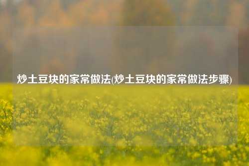 炒土豆块的家常做法(炒土豆块的家常做法步骤)